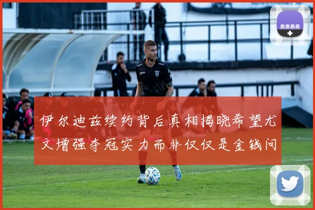 伊尔迪兹续约背后真相揭晓希望尤文增强夺冠实力而非仅仅是金钱问题