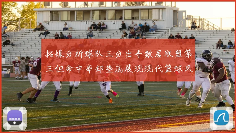 拓媒分析球队三分出手数居联盟第三但命中率却垫底展现现代篮球风格