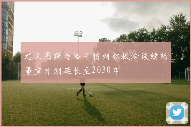 尤文图斯与洛卡特利积极洽谈续约事宜计划延长至2030年