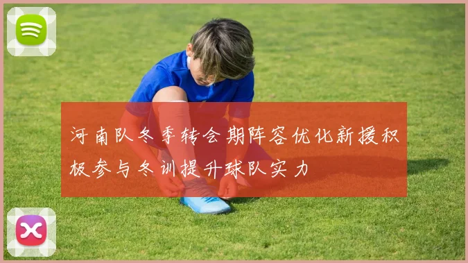 河南队冬季转会期阵容优化新援积极参与冬训提升球队实力
