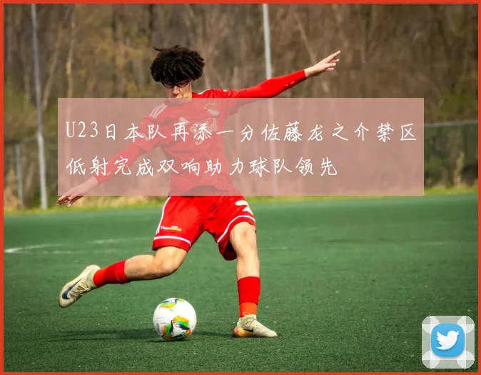 U23日本队再添一分佐藤龙之介禁区低射完成双响助力球队领先