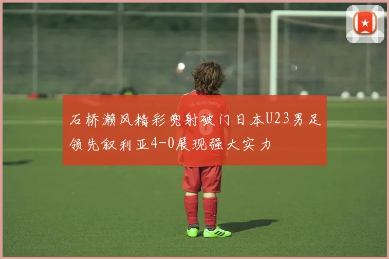 石桥濑风精彩兜射破门日本U23男足领先叙利亚4-0展现强大实力