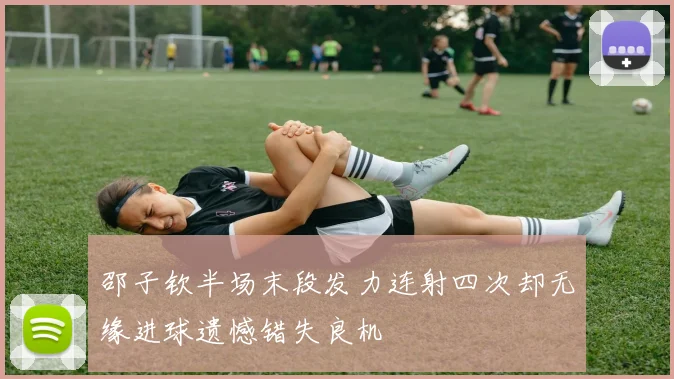 邵子钦半场末段发力连射四次却无缘进球遗憾错失良机