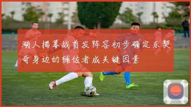 湖人揭幕战首发阵容初步确定东契奇身边的辅佐者成关键因素