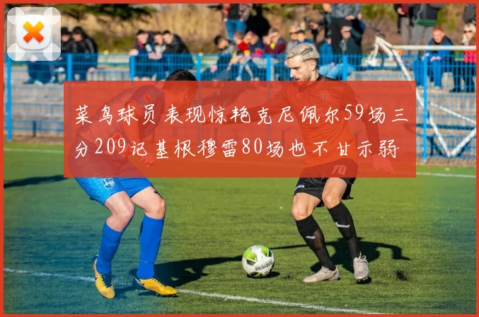 菜鸟球员表现惊艳克尼佩尔59场三分209记基根穆雷80场也不甘示弱