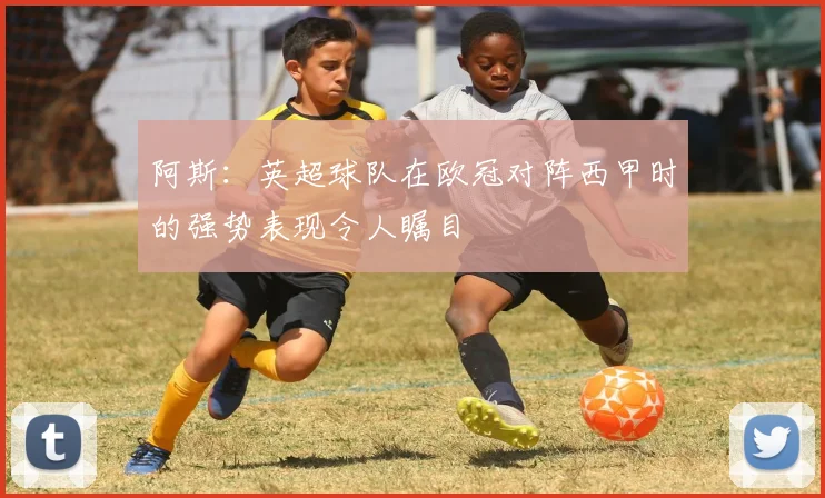 阿斯：英超球队在欧冠对阵西甲时的强势表现令人瞩目