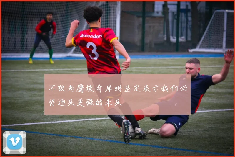 不敌老鹰埃奇库姆坚定表示我们必将迎来更强的未来