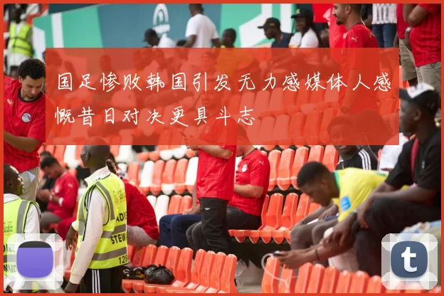 国足惨败韩国引发无力感媒体人感慨昔日对决更具斗志