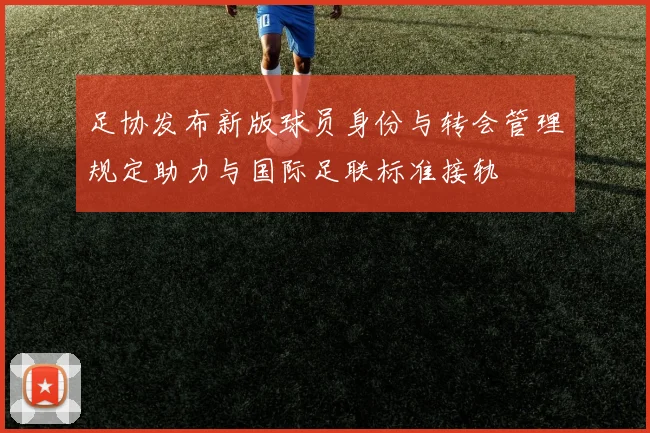 足协发布新版球员身份与转会管理规定助力与国际足联标准接轨