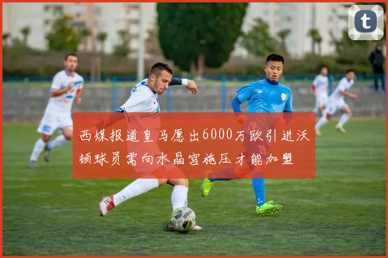 西媒报道皇马愿出6000万欧引进沃顿球员需向水晶宫施压才能加盟