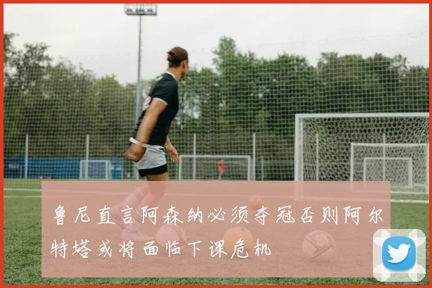 鲁尼直言阿森纳必须夺冠否则阿尔特塔或将面临下课危机