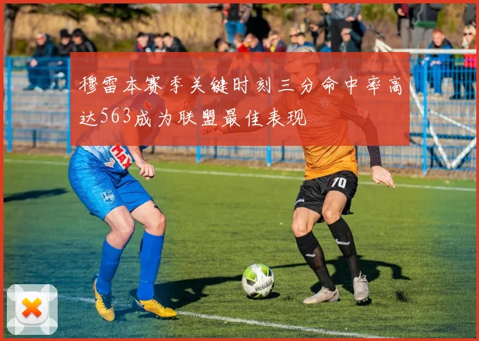 穆雷本赛季关键时刻三分命中率高达563成为联盟最佳表现