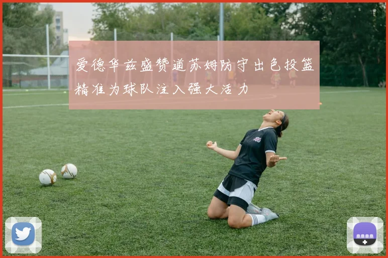 爱德华兹盛赞道苏姆防守出色投篮精准为球队注入强大活力