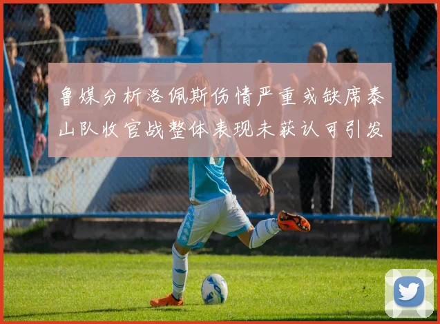 鲁媒分析洛佩斯伤情严重或缺席泰山队收官战整体表现未获认可引发关注
