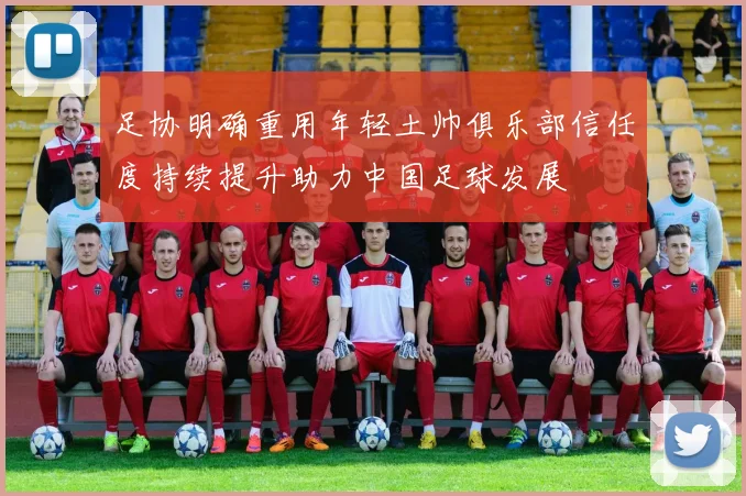 足协明确重用年轻土帅俱乐部信任度持续提升助力中国足球发展