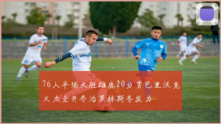 76人半场大胜雄鹿20分贾巴里沃克火力全开乔治罗林斯齐发力