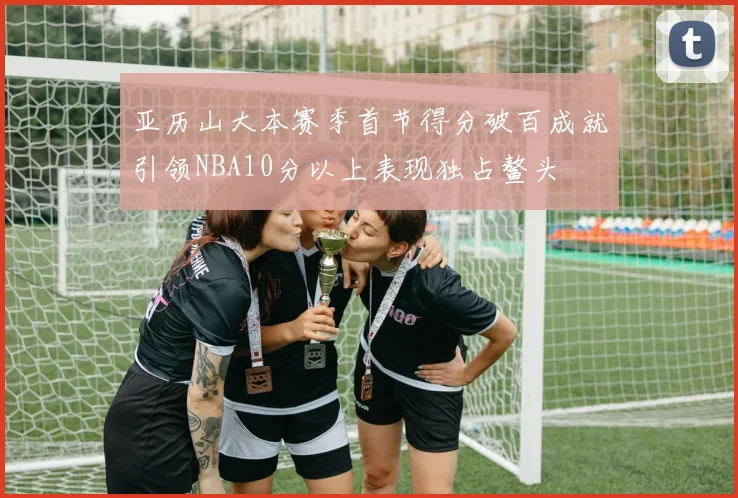 亚历山大本赛季首节得分破百成就引领NBA10分以上表现独占鳌头