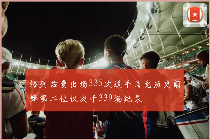 格列兹曼出场335次追平马竞历史前锋第二位仅次于339场纪录
