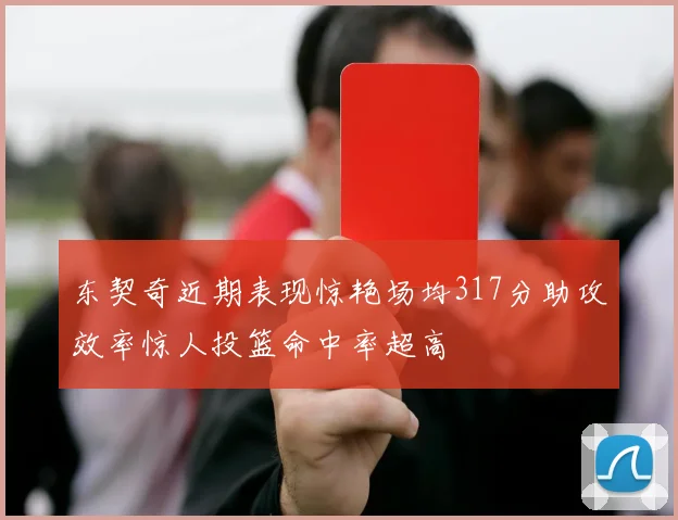 东契奇近期表现惊艳场均317分助攻效率惊人投篮命中率超高