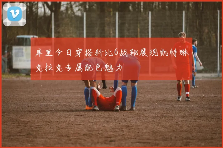 库里今日穿搭科比6战靴展现凯特琳克拉克专属配色魅力