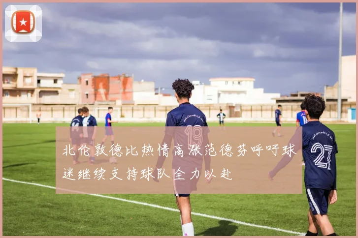 北伦敦德比热情高涨范德芬呼吁球迷继续支持球队全力以赴