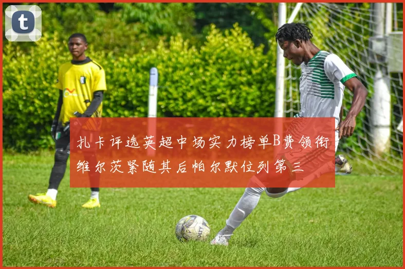 扎卡评选英超中场实力榜单B费领衔维尔茨紧随其后帕尔默位列第三