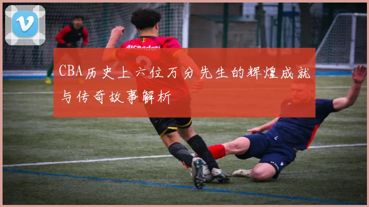 CBA历史上六位万分先生的辉煌成就与传奇故事解析