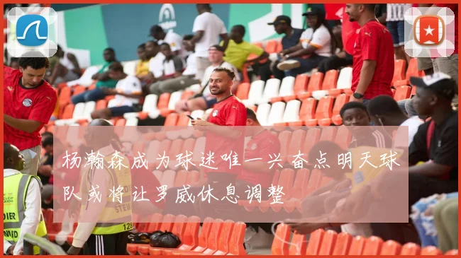 杨瀚森成为球迷唯一兴奋点明天球队或将让罗威休息调整