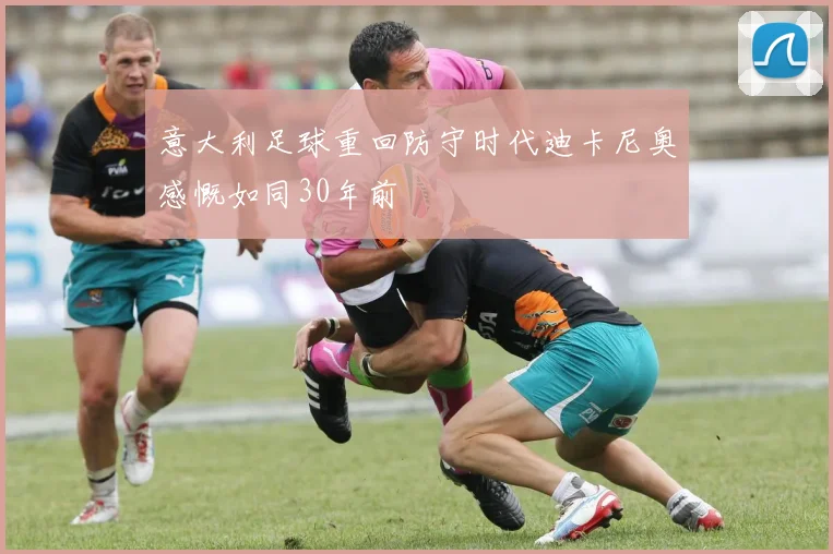 意大利足球重回防守时代迪卡尼奥感慨如同30年前