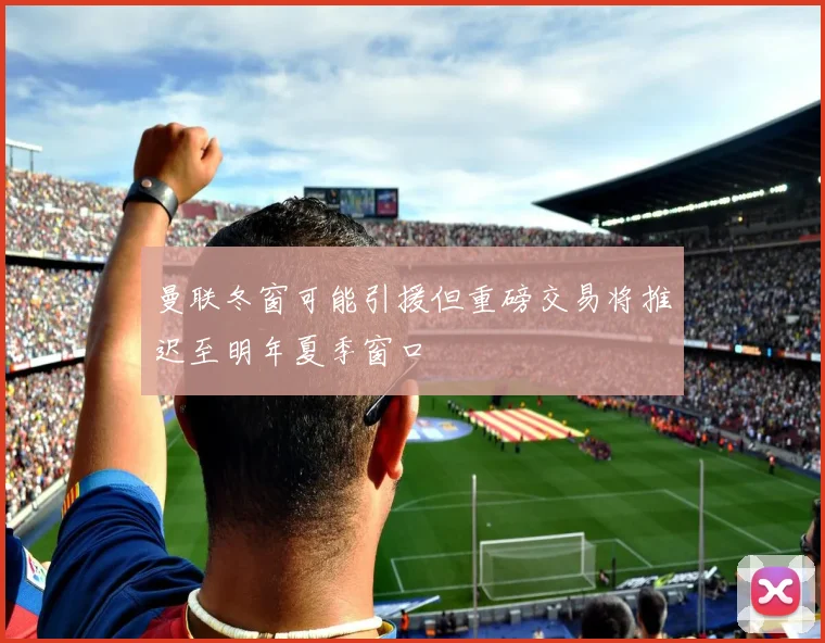 曼联冬窗可能引援但重磅交易将推迟至明年夏季窗口