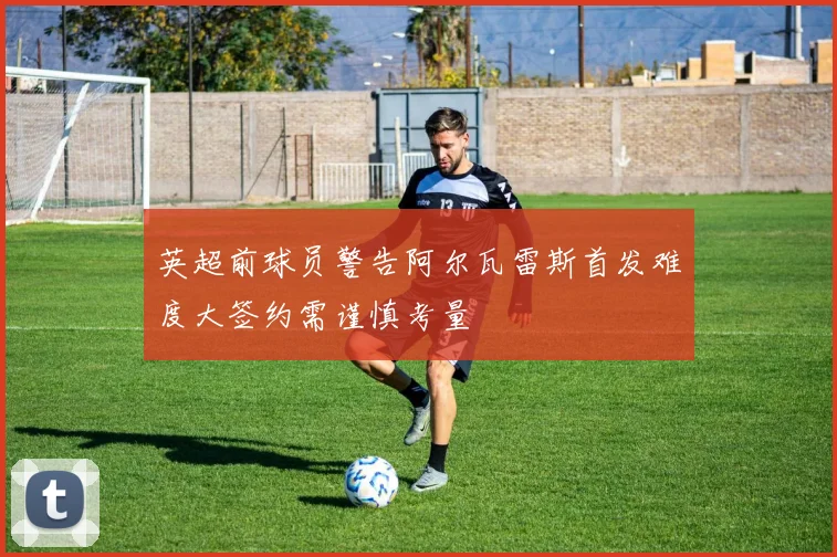 英超前球员警告阿尔瓦雷斯首发难度大签约需谨慎考量