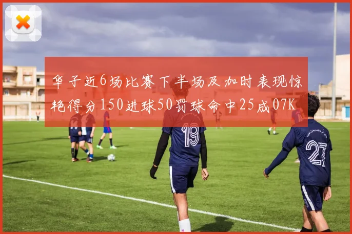 华子近6场比赛下半场及加时表现惊艳得分150进球50罚球命中25成07KB后首人