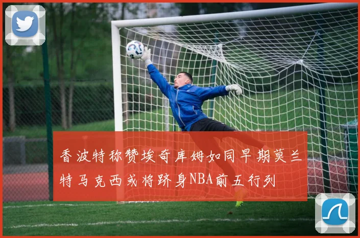 香波特称赞埃奇库姆如同早期莫兰特马克西或将跻身NBA前五行列