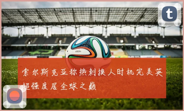 索尔斯克亚称热刺换人时机完美英超强度居全球之巅