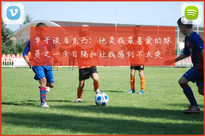 华子谈马克西：他是我最喜爱的球员之一今日隔扣让我感到不太爽