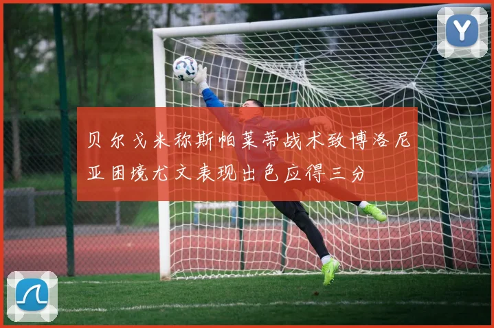 贝尔戈米称斯帕莱蒂战术致博洛尼亚困境尤文表现出色应得三分