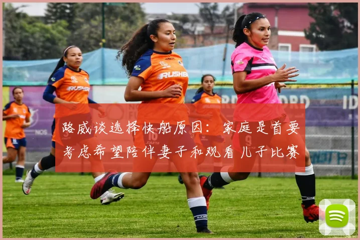 路威谈选择快船原因：家庭是首要考虑希望陪伴妻子和观看儿子比赛