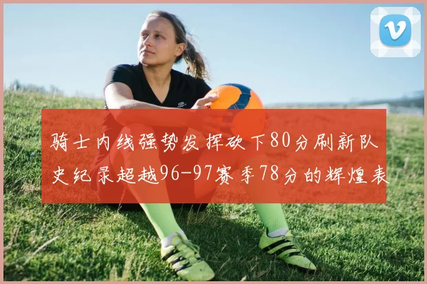 骑士内线强势发挥砍下80分刷新队史纪录超越96-97赛季78分的辉煌表现