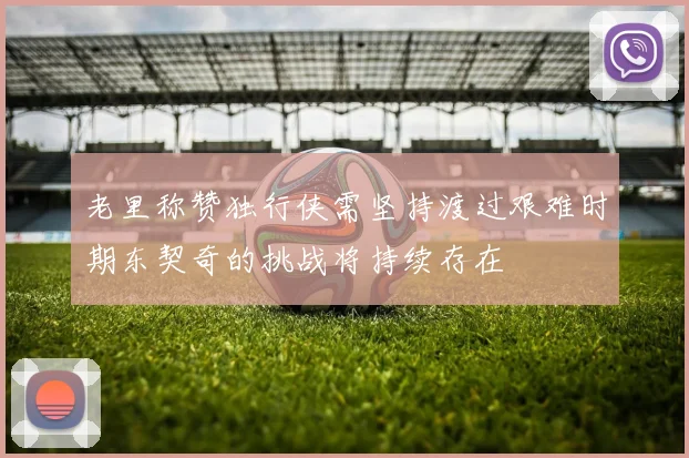 老里称赞独行侠需坚持渡过艰难时期东契奇的挑战将持续存在