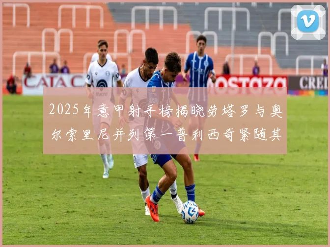 2025年意甲射手榜揭晓劳塔罗与奥尔索里尼并列第一普利西奇紧随其后