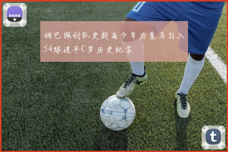 姆巴佩创队史新高今年为皇马打入54球追平C罗历史纪录