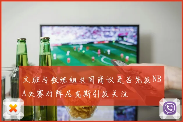 文班与教练组共同商议是否先发NBA决赛对阵尼克斯引发关注