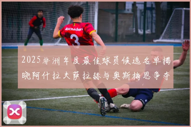 2025非洲年度最佳球员候选名单揭晓阿什拉夫萨拉赫与奥斯梅恩争夺荣耀